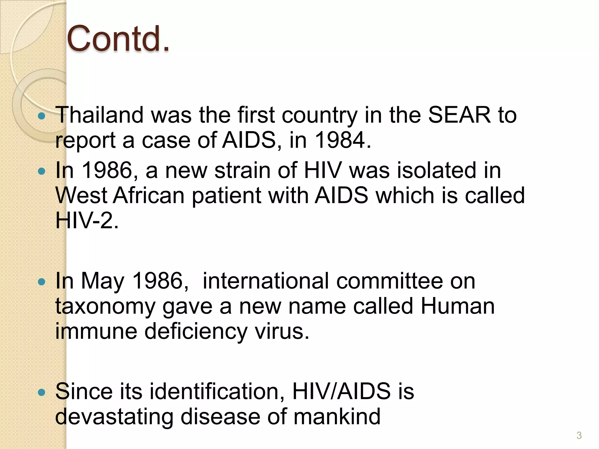 Contd.
Thailand was the first country in the SEAR to
report a case of AIDS, in 1984.
 In 1986, a new strain of HIV was isolated in
West African patient with AIDS which is called
HIV-2.




In May 1986, international committee on
taxonomy gave a new name called Human
immune deficiency virus.



Since its identification, HIV/AIDS is
devastating disease of mankind
3

 