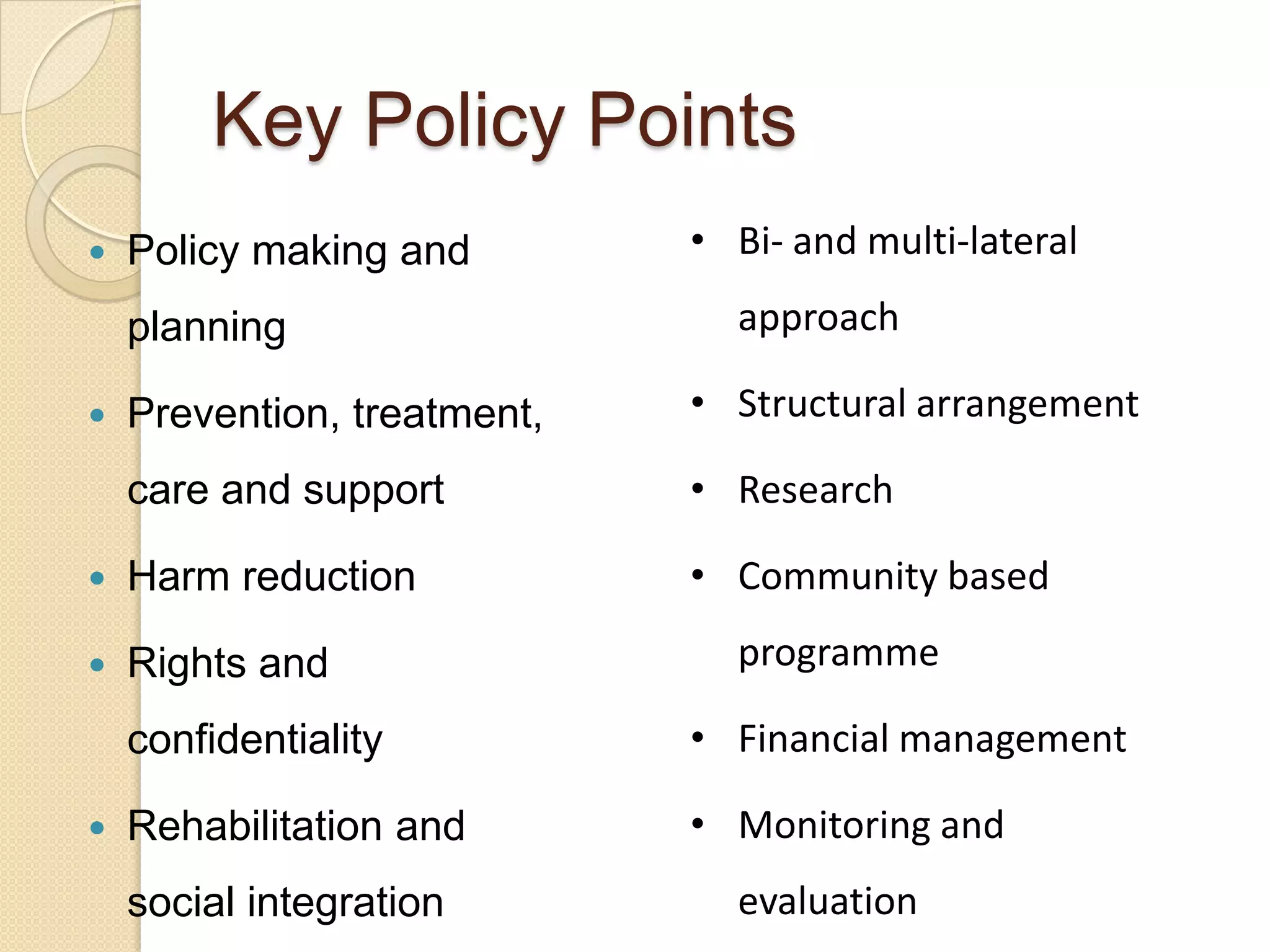 Key Policy Points


Policy making and

planning

• Bi- and multi-lateral
approach

Prevention, treatment,

• Structural arrangement

care and support

• Research



Harm reduction

• Community based



Rights and



programme

confidentiality


• Financial management

Rehabilitation and

• Monitoring and

social integration

evaluation

 