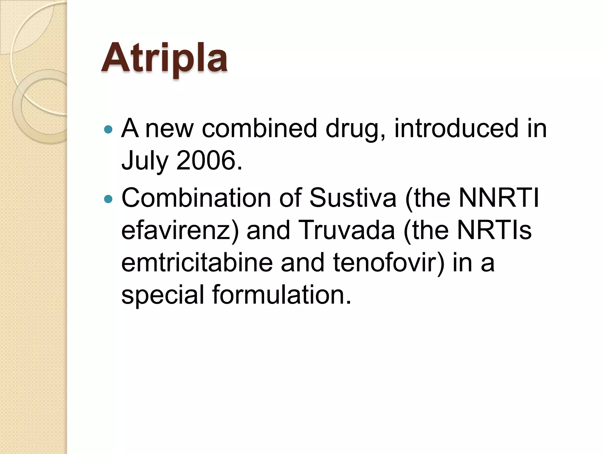 Atripla
A new combined drug, introduced in
July 2006.
 Combination of Sustiva (the NNRTI
efavirenz) and Truvada (the NRTIs
emtricitabine and tenofovir) in a
special formulation.


 