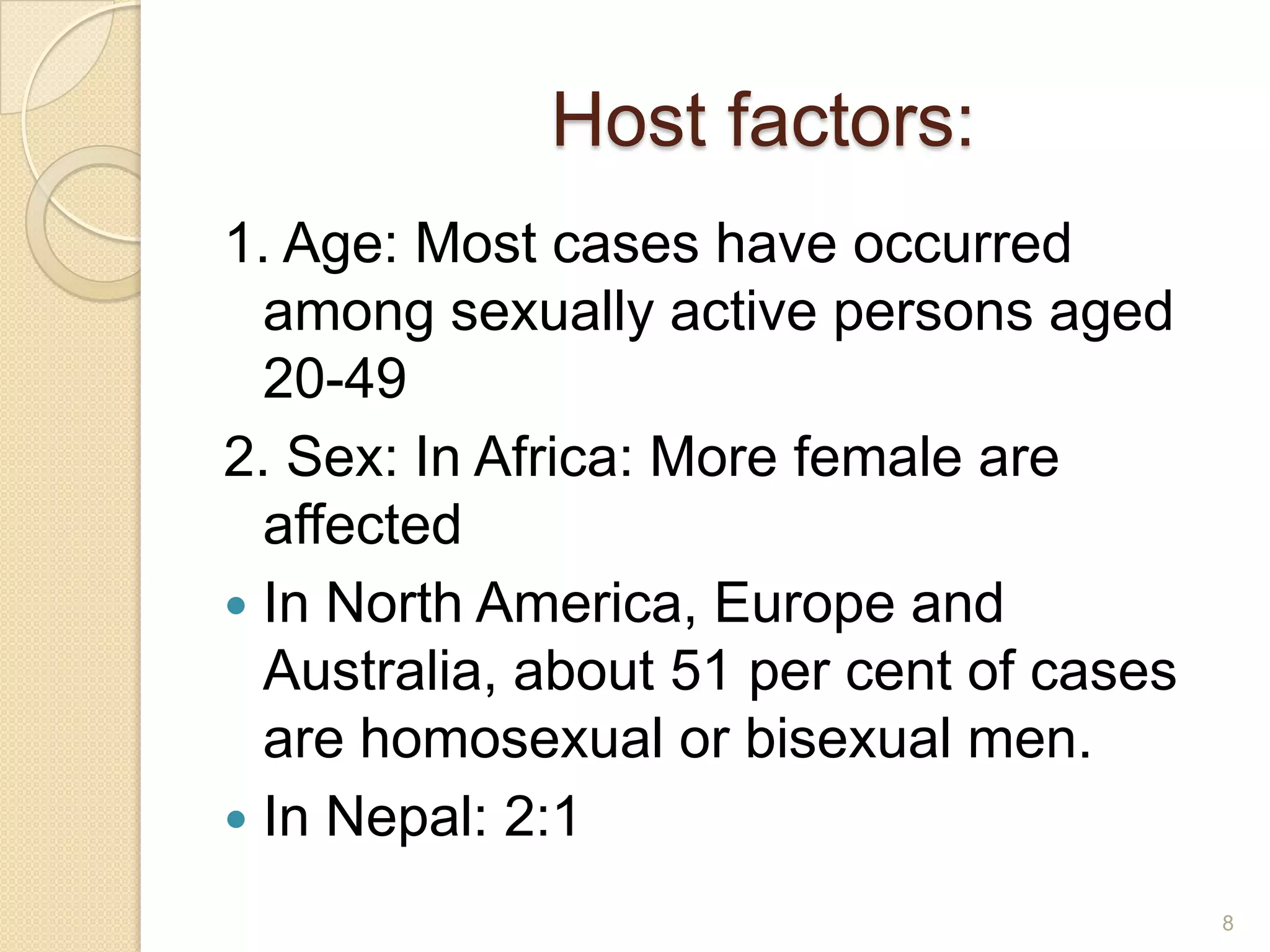 Host factors:
1. Age: Most cases have occurred
among sexually active persons aged
20-49
2. Sex: In Africa: More female are
affected
 In North America, Europe and
Australia, about 51 per cent of cases
are homosexual or bisexual men.
 In Nepal: 2:1
8

 
