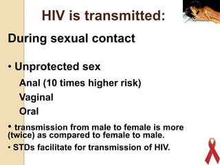 HIV is transmitted:
During sexual contact
• Unprotected sex
Anal (10 times higher risk)
Vaginal
Oral

• transmission from male to female is more
(twice) as compared to female to male.
• STDs facilitate for transmission of HIV.

15

 