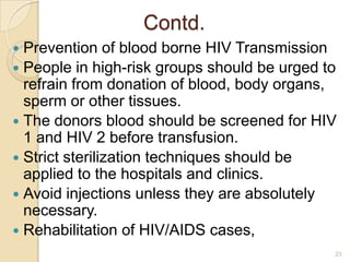 Contd.
Prevention of blood borne HIV Transmission
 People in high-risk groups should be urged to
refrain from donation of blood, body organs,
sperm or other tissues.
 The donors blood should be screened for HIV
1 and HIV 2 before transfusion.
 Strict sterilization techniques should be
applied to the hospitals and clinics.
 Avoid injections unless they are absolutely
necessary.
 Rehabilitation of HIV/AIDS cases,


23

 