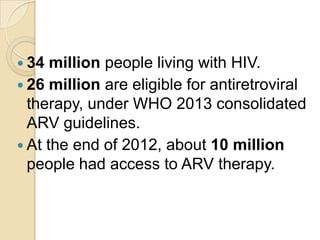  34

million people living with HIV.
 26 million are eligible for antiretroviral
therapy, under WHO 2013 consolidated
ARV guidelines.
 At the end of 2012, about 10 million
people had access to ARV therapy.

 