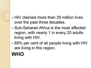 HIV claimed more than 25 million lives
over the past three decades.
 Sub-Saharan Africa is the most affected
region, with nearly 1 in every 20 adults
living with HIV.
 69% per cent of all people living with HIV
are living in this region.


WHO

 