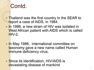 Contd.
Thailand was the first country in the SEAR to
report a case of AIDS, in 1984.
 In 1986, a new strain of HIV was isolated in
West African patient with AIDS which is called
HIV-2.




In May 1986, international committee on
taxonomy gave a new name called Human
immune deficiency virus.



Since its identification, HIV/AIDS is
devastating disease of mankind
3

 