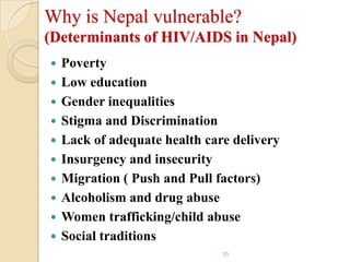 Why is Nepal vulnerable?
(Determinants of HIV/AIDS in Nepal)












Poverty
Low education
Gender inequalities
Stigma and Discrimination
Lack of adequate health care delivery
Insurgency and insecurity
Migration ( Push and Pull factors)
Alcoholism and drug abuse
Women trafficking/child abuse
Social traditions
35

 
