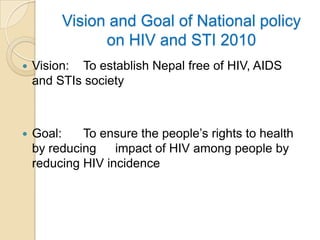 Vision and Goal of National policy
on HIV and STI 2010


Vision: To establish Nepal free of HIV, AIDS
and STIs society



Goal:
To ensure the people’s rights to health
by reducing
impact of HIV among people by
reducing HIV incidence

 