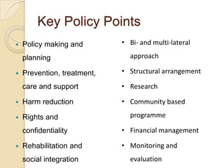 Key Policy Points


Policy making and

planning

• Bi- and multi-lateral
approach

Prevention, treatment,

• Structural arrangement

care and support

• Research



Harm reduction

• Community based



Rights and



programme

confidentiality


• Financial management

Rehabilitation and

• Monitoring and

social integration

evaluation

 