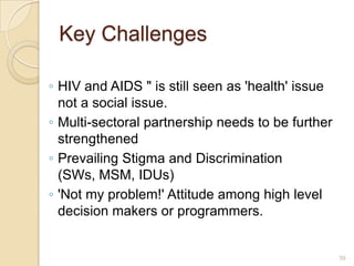 Key Challenges
◦ HIV and AIDS " is still seen as 'health' issue
not a social issue.
◦ Multi-sectoral partnership needs to be further
strengthened
◦ Prevailing Stigma and Discrimination
(SWs, MSM, IDUs)
◦ 'Not my problem!' Attitude among high level
decision makers or programmers.

39

 