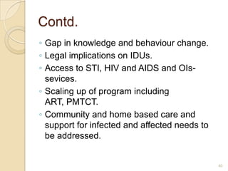 Contd.
◦ Gap in knowledge and behaviour change.
◦ Legal implications on IDUs.
◦ Access to STI, HIV and AIDS and OIssevices.
◦ Scaling up of program including
ART, PMTCT.
◦ Community and home based care and
support for infected and affected needs to
be addressed.

40

 