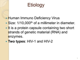 Etiology
Human Immuno Deficiency Virus
 Size: 1/10,000th of a millimeter in diameter.
 It is a protein capsule containing two short
strands of genetic material (RNA) and
enzymes.
 Two types: HIV-1 and HIV-2


4

 