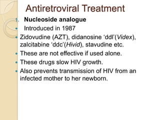 Antiretroviral Treatment
1.







Nucleoside analogue
Introduced in 1987
Zidovudine (AZT), didanosine ‘ddl’(Videx),
zalcitabine ‘ddc’(Hivid), stavudine etc.
These are not effective if used alone.
These drugs slow HIV growth.
Also prevents transmission of HIV from an
infected mother to her newborn.

 