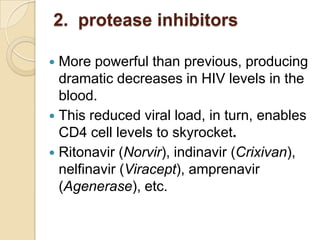 2. protease inhibitors
More powerful than previous, producing
dramatic decreases in HIV levels in the
blood.
 This reduced viral load, in turn, enables
CD4 cell levels to skyrocket.
 Ritonavir (Norvir), indinavir (Crixivan),
nelfinavir (Viracept), amprenavir
(Agenerase), etc.


 