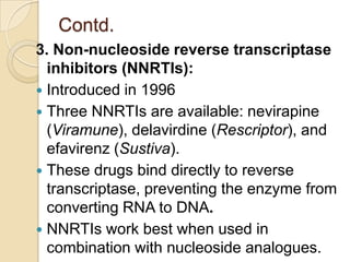 Contd.
3. Non-nucleoside reverse transcriptase
inhibitors (NNRTIs):
 Introduced in 1996
 Three NNRTIs are available: nevirapine
(Viramune), delavirdine (Rescriptor), and
efavirenz (Sustiva).
 These drugs bind directly to reverse
transcriptase, preventing the enzyme from
converting RNA to DNA.
 NNRTIs work best when used in
combination with nucleoside analogues.

 