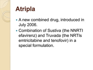 Atripla
A new combined drug, introduced in
July 2006.
 Combination of Sustiva (the NNRTI
efavirenz) and Truvada (the NRTIs
emtricitabine and tenofovir) in a
special formulation.


 