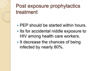 Post exposure prophylactics
treatment
PEP should be started within hours.
 Its for accidental niddle exposure to
HIV among health care workers.
 It decrease the chances of being
infected by nearly 80%.


 