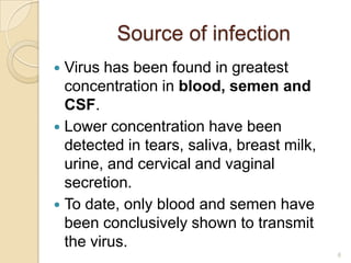 Source of infection
Virus has been found in greatest
concentration in blood, semen and
CSF.
 Lower concentration have been
detected in tears, saliva, breast milk,
urine, and cervical and vaginal
secretion.
 To date, only blood and semen have
been conclusively shown to transmit
the virus.


6

 