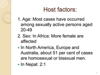 Host factors:
1. Age: Most cases have occurred
among sexually active persons aged
20-49
2. Sex: In Africa: More female are
affected
 In North America, Europe and
Australia, about 51 per cent of cases
are homosexual or bisexual men.
 In Nepal: 2:1
8

 