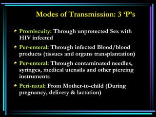 Promiscuity: Through unprotected Sex with
HIV infected
Per-enteral: Through infected Blood/blood
products (tissues and organs transplantation)
Per-enteral: Through contaminated needles,
syringes, medical utensils and other piercing
instruments
Peri-natal: From Mother-to-child (During
pregnancy, delivery & lactation)
Modes of Transmission: 3 ‘P’s
 