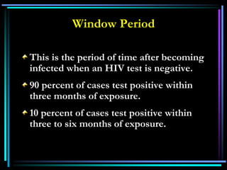 Window Period
This is the period of time after becoming
infected when an HIV test is negative.
90 percent of cases test positive within
three months of exposure.
10 percent of cases test positive within
three to six months of exposure.
 