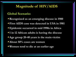 Magnitude of HIV/AIDS
Global Scenario:
Recognized as an emerging disease in 1980
First AIDS case was detected in USA in 1981
Epidemic occurred in mid 1990s in Africa
1 in 12 African adults is having the disease
Age group 20-40 years is the main victim
About 50% cases are women
Women tend to die at an earlier age
 
