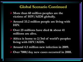 Global Scenario Continued
 More than 60 million peoples are the
victims of HIV/AIDS globally.
 Around 33.2 million people are living with
HIV.
 Over 25 millions have died & about 41
millions are alive.
 Africa is home to 2/3rd of world’s peoples
living with HIV/AIDS.
 Around 4.5 million new infection in 2009.
 Over 7000/day new cases occurred in 2008.
 