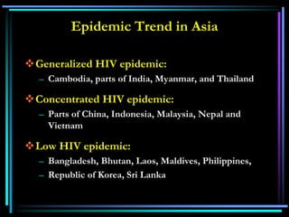 Epidemic Trend in Asia
Generalized HIV epidemic:
– Cambodia, parts of India, Myanmar, and Thailand
Concentrated HIV epidemic:
– Parts of China, Indonesia, Malaysia, Nepal and
Vietnam
Low HIV epidemic:
– Bangladesh, Bhutan, Laos, Maldives, Philippines,
– Republic of Korea, Sri Lanka
 