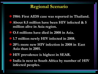 Regional Scenario
1984: First AIDS case was reported in Thailand.
About 8.5 million have been HIV infected & 5
million alive in Asia region.
O.4 millions have died in 2008 in Asia.
1.7 million newly HIV infected in 2008.
20% more new HIV infection in 2008 in East
Asia than in 2001.
HIV prevalence is highest in SEAR.
India is next to South Africa by number of HIV
infected peoples.
 