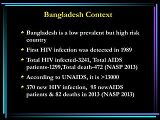 Bangladesh Context
Bangladesh is a low prevalent but high risk
country
First HIV infection was detected in 1989
Total HIV infected-3241, Total AIDS
patients-1299,Total death-472 (NASP 2013)
According to UNAIDS, it is >13000
370 new HIV infection, 95 newAIDS
patients & 82 deaths in 2013 (NASP 2013)
 
