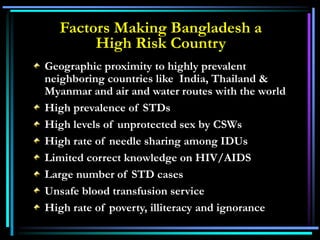 Geographic proximity to highly prevalent
neighboring countries like India, Thailand &
Myanmar and air and water routes with the world
High prevalence of STDs
High levels of unprotected sex by CSWs
High rate of needle sharing among IDUs
Limited correct knowledge on HIV/AIDS
Large number of STD cases
Unsafe blood transfusion service
High rate of poverty, illiteracy and ignorance
Factors Making Bangladesh a
High Risk Country
 