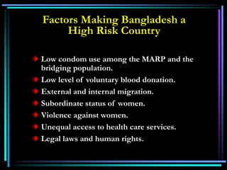 Low condom use among the MARP and the
bridging population.
Low level of voluntary blood donation.
External and internal migration.
Subordinate status of women.
Violence against women.
Unequal access to health care services.
Legal laws and human rights.
Factors Making Bangladesh a
High Risk Country
 