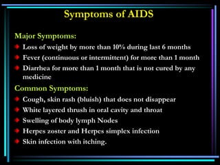 Symptoms of AIDS
Major Symptoms:
Loss of weight by more than 10% during last 6 months
Fever (continuous or intermittent) for more than 1 month
Diarrhea for more than 1 month that is not cured by any
medicine
Common Symptoms:
Cough, skin rash (bluish) that does not disappear
White layered thrush in oral cavity and throat
Swelling of body lymph Nodes
Herpes zoster and Herpes simplex infection
Skin infection with itching.
 