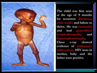 The child was first seen
at the age of 9 months
for recurrent diarrhoea,
otitis media and failure to
thrive. He was marasmic
and had generalised
lymphadenopathy, and
hepatosplenomegaly.
Chest x-ray showed
evidence of pulmonary
tuberculosis. HIV tests in
mother, baby and the
father were positive.
 