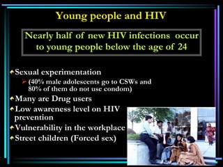 Young people and HIV
Sexual experimentation
(40% male adolescents go to CSWs and
80% of them do not use condom)
Many are Drug users
Low awareness level on HIV
prevention
Vulnerability in the workplace
Street children (Forced sex)
Nearly half of new HIV infections occur
to young people below the age of 24
 