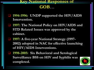  1994-1996: UNDP supported the HIV/AIDS
Intervention.
 1997: The National Policy on HIV/AIDS and
STD Related Issues was approved by the
cabinet.
 1997: A five-year National Strategy (1997-
2002) adopted in NAC for effective launching
of HIV/AIDS Interventions.
 1998-2005: Six Behavioral and Serological
Surveillance BSS on HIV and Syphilis was
completed.
Key National Responses of
GOB…
 