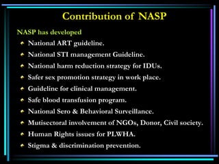 NASP has developed
National ART guideline.
National STI management Guideline.
National harm reduction strategy for IDUs.
Safer sex promotion strategy in work place.
Guideline for clinical management.
Safe blood transfusion program.
National Sero & Behavioral Surveillance.
Mutisectoral involvement of NGOs, Donor, Civil society.
Human Rights issues for PLWHA.
Stigma & discrimination prevention.
Contribution of NASP
 