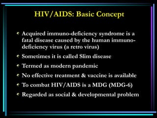 HIV/AIDS: Basic Concept
Acquired immuno-deficiency syndrome is a
fatal disease caused by the human immuno-
deficiency virus (a retro virus)
Sometimes it is called Slim disease
Termed as modern pandemic
No effective treatment & vaccine is available
To combat HIV/AIDS is a MDG (MDG-6)
Regarded as social & developmental problem
 