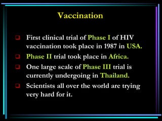 Vaccination
 First clinical trial of Phase I of HIV
vaccination took place in 1987 in USA.
 Phase II trial took place in Africa.
 One large scale of Phase III trial is
currently undergoing in Thailand.
 Scientists all over the world are trying
very hard for it.
 