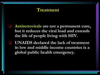 Treatment
 Antiretrovirals are not a permanent cure,
but it reduces the viral load and extends
the life of people living with HIV.
 UNAIDS declared the lack of treatment
in low and middle income countries is a
global public health emergency.
 