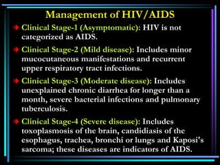 Management of HIV/AIDS
Clinical Stage-1 (Asymptomatic): HIV is not
categorized as AIDS.
Clinical Stage-2 (Mild disease): Includes minor
mucocutaneous manifestations and recurrent
upper respiratory tract infections.
Clinical Stage-3 (Moderate disease): Includes
unexplained chronic diarrhea for longer than a
month, severe bacterial infections and pulmonary
tuberculosis.
Clinical Stage-4 (Severe disease): Includes
toxoplasmosis of the brain, candidiasis of the
esophagus, trachea, bronchi or lungs and Kaposi's
sarcoma; these diseases are indicators of AIDS.
 