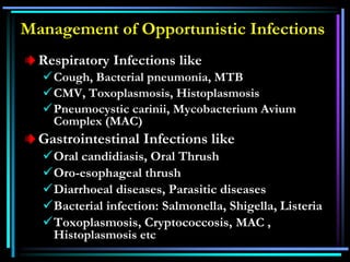 Management of Opportunistic Infections
Respiratory Infections like
Cough, Bacterial pneumonia, MTB
CMV, Toxoplasmosis, Histoplasmosis
Pneumocystic carinii, Mycobacterium Avium
Complex (MAC)
Gastrointestinal Infections like
Oral candidiasis, Oral Thrush
Oro-esophageal thrush
Diarrhoeal diseases, Parasitic diseases
Bacterial infection: Salmonella, Shigella, Listeria
Toxoplasmosis, Cryptococcosis, MAC ,
Histoplasmosis etc
 