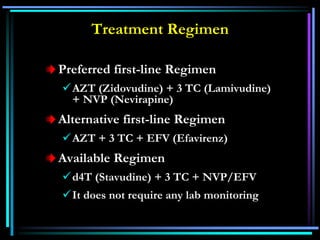 Treatment Regimen
Preferred first-line Regimen
AZT (Zidovudine) + 3 TC (Lamivudine)
+ NVP (Nevirapine)
Alternative first-line Regimen
AZT + 3 TC + EFV (Efavirenz)
Available Regimen
d4T (Stavudine) + 3 TC + NVP/EFV
It does not require any lab monitoring
 