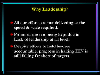 Why Leadership?
All our efforts are not delivering at the
speed & scale required.
Promises are not being kept due to
Lack of leadership at all level.
Despite efforts to hold leaders
accountable, progress in halting HIV is
still falling far short of targets.
 