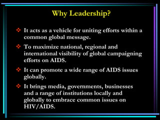 Why Leadership?
 It acts as a vehicle for uniting efforts within a
common global message.
 To maximize national, regional and
international visibility of global campaigning
efforts on AIDS.
 It can promote a wide range of AIDS issues
globally.
 It brings media, governments, businesses
and a range of institutions locally and
globally to embrace common issues on
HIV/AIDS.
 