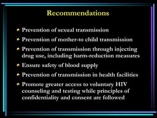 Recommendations
Prevention of sexual transmission
Prevention of mother-to child transmission
Prevention of transmission through injecting
drug use, including harm-reduction measures
Ensure safety of blood supply
Prevention of transmission in health facilities
Promote greater access to voluntary HIV
counseling and testing while principles of
confidentiality and consent are followed
 