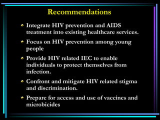 Integrate HIV prevention and AIDS
treatment into existing healthcare services.
Focus on HIV prevention among young
people
Provide HIV related IEC to enable
individuals to protect themselves from
infection.
Confront and mitigate HIV related stigma
and discrimination.
Prepare for access and use of vaccines and
microbicides
Recommendations
 