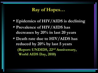 Ray of Hopes…
Epidemics of HIV/AIDS is declining
Prevalence of HIV/AIDS has
decreases by 20% in last 20 years
Death rate due to HIV/AIDS has
reduced by 20% by last 5 years
(Report: UNDIDS, 22nd Anniversary,
World AIDS Day, 2010)
 