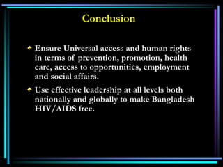 Ensure Universal access and human rights
in terms of prevention, promotion, health
care, access to opportunities, employment
and social affairs.
Use effective leadership at all levels both
nationally and globally to make Bangladesh
HIV/AIDS free.
Conclusion
 