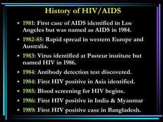 History of HIV/AIDS
1981: First case of AIDS identified in Los
Angeles but was named as AIDS in 1984.
1982-85: Rapid spread in western Europe and
Australia.
1983: Virus identified at Pasteur institute but
named HIV in 1986.
1984: Antibody detection test discovered.
1984: First HIV positive in Asia identified.
1985: Blood screening for HIV begins.
1986: First HIV positive in India & Myanmar
1989: First HIV positive case in Bangladesh.
 