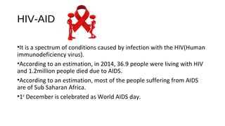 HIV-AIDS
•It is a spectrum of conditions caused by infection with the HIV(Human
immunodeficiency virus).
•According to an estimation, in 2014, 36.9 people were living with HIV
and 1.2million people died due to AIDS.
•According to an estimation, most of the people suffering from AIDS
are of Sub Saharan Africa.
•1st
December is celebrated as World AIDS day.
 